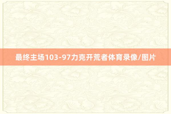 最终主场103-97力克开荒者体育录像/图片
