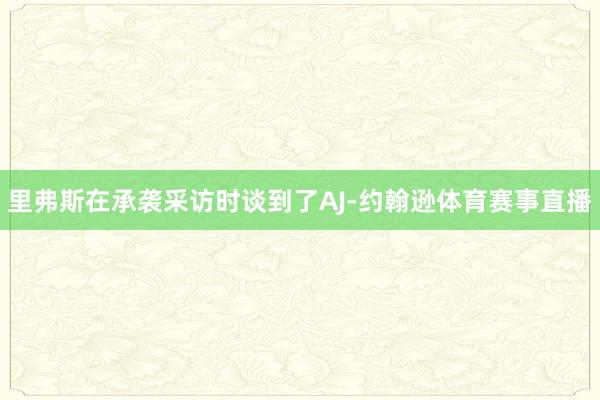 里弗斯在承袭采访时谈到了AJ-约翰逊体育赛事直播