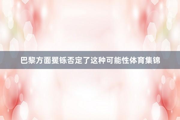 巴黎方面矍铄否定了这种可能性体育集锦
