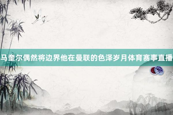 马奎尔偶然将边界他在曼联的色泽岁月体育赛事直播