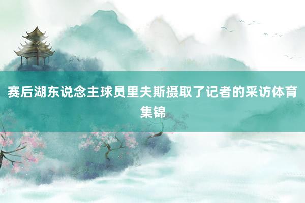 赛后湖东说念主球员里夫斯摄取了记者的采访体育集锦