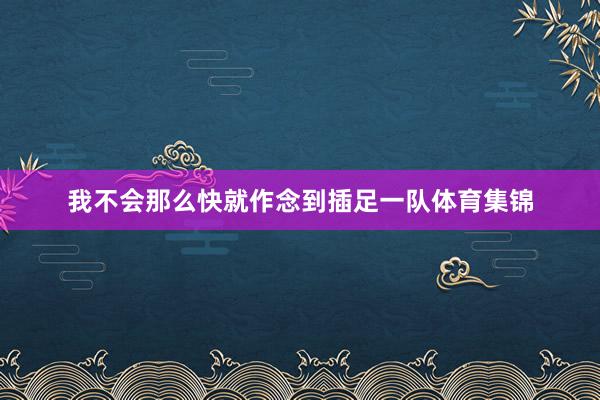 我不会那么快就作念到插足一队体育集锦