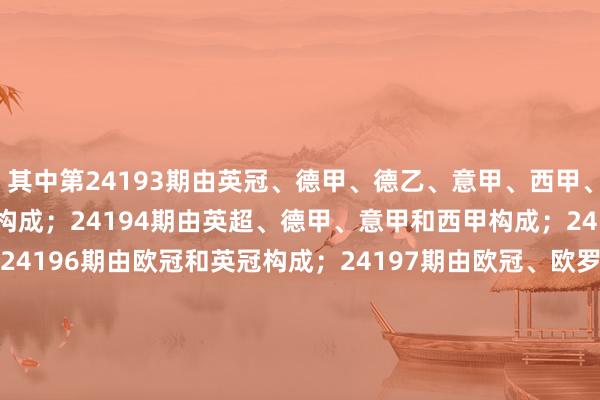 其中第24193期由英冠、德甲、德乙、意甲、西甲、法甲、法乙、荷甲和葡超构成；24194期由英超、德甲、意甲和西甲构成；24195期由五大联赛构成；24196期由欧冠和英冠构成；24197期由欧冠、欧罗巴和英冠构成；24198期由欧罗巴构成；以下为精通奉告：　　对于下发足球彩票12月6日-12月12日奖期竞猜场次安排的奉告　　附件　　1. 足球彩票赢输游戏（14场和任选9场）第24193期　　2.