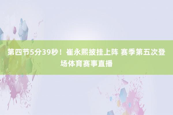 第四节5分39秒！崔永熙披挂上阵 赛季第五次登场体育赛事直播