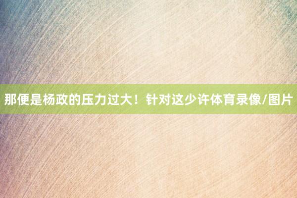 那便是杨政的压力过大!针对这少许体育录像/图片