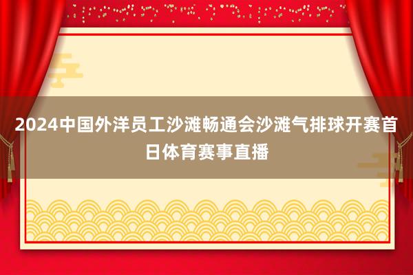 2024中国外洋员工沙滩畅通会沙滩气排球开赛首日体育赛事直播