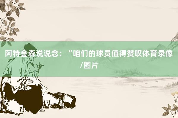 阿特金森说说念：“咱们的球员值得赞叹体育录像/图片