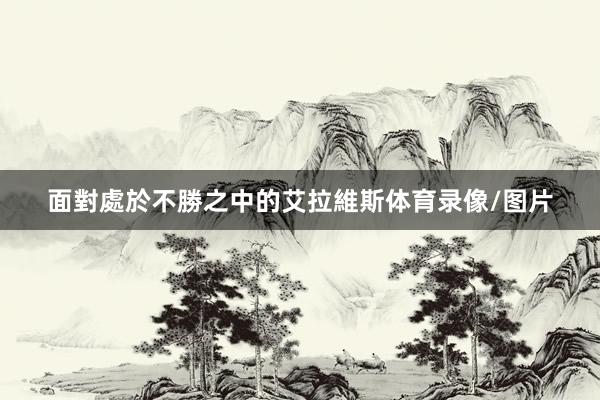 面對處於不勝之中的艾拉維斯体育录像/图片