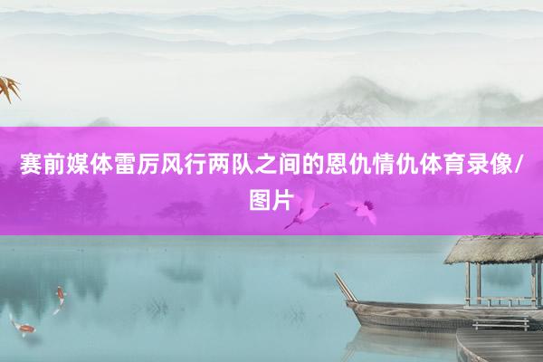 赛前媒体雷厉风行两队之间的恩仇情仇体育录像/图片