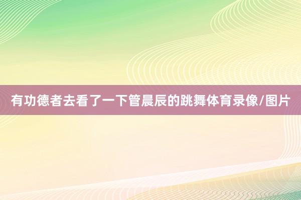 有功德者去看了一下管晨辰的跳舞体育录像/图片