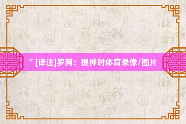 ”[译注]罗网：提神时体育录像/图片