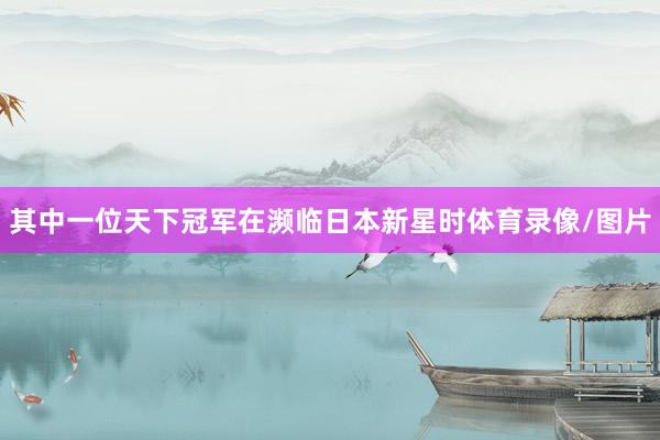 其中一位天下冠军在濒临日本新星时体育录像/图片