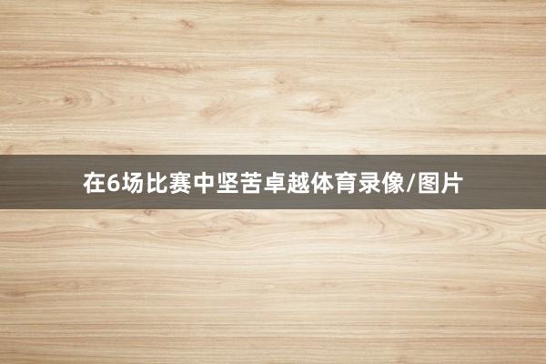 在6场比赛中坚苦卓越体育录像/图片