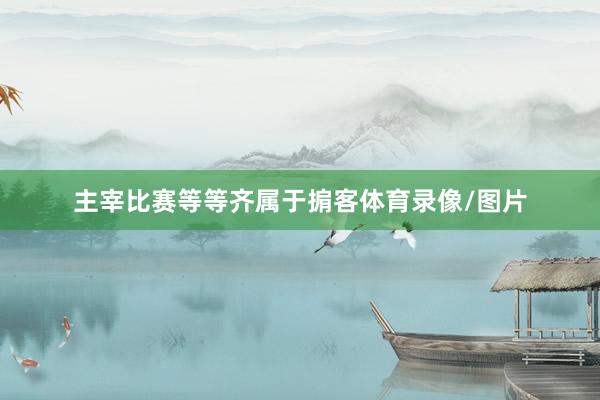 主宰比赛等等齐属于掮客体育录像/图片