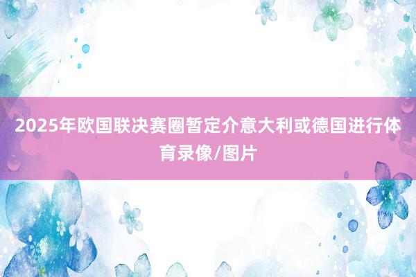 2025年欧国联决赛圈暂定介意大利或德国进行体育录像/图片