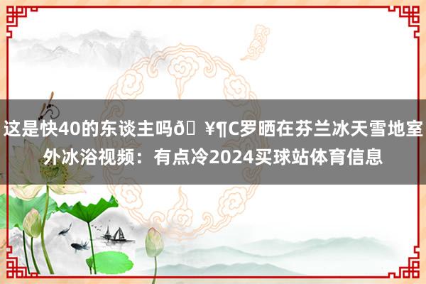 这是快40的东谈主吗🥶C罗晒在芬兰冰天雪地室外冰浴视频：有点冷2024买球站体育信息