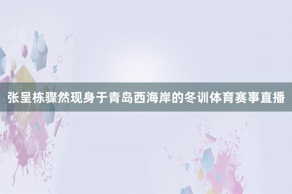 张呈栋骤然现身于青岛西海岸的冬训体育赛事直播