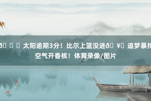 😂太阳逾期3分！比尔上篮没进🥊追梦暴扣空气开香槟！体育录像/图片