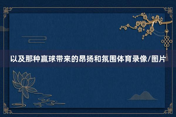 以及那种赢球带来的昂扬和氛围体育录像/图片