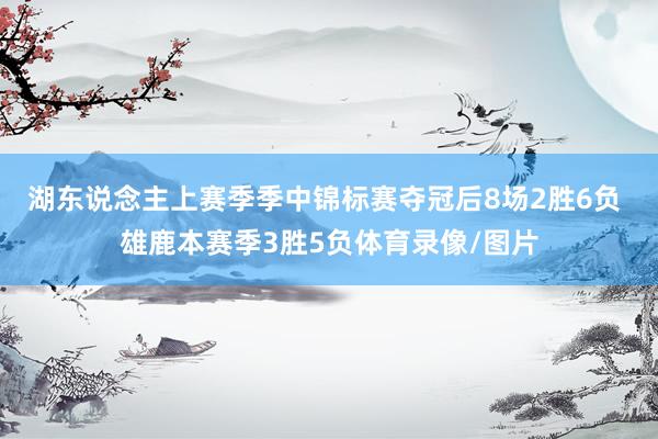 湖东说念主上赛季季中锦标赛夺冠后8场2胜6负 雄鹿本赛季3胜5负体育录像/图片