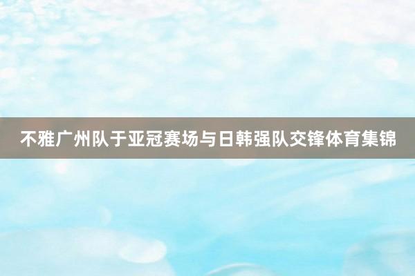 不雅广州队于亚冠赛场与日韩强队交锋体育集锦