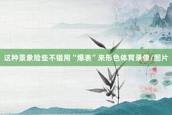 这种景象险些不错用“爆表”来形色体育录像/图片