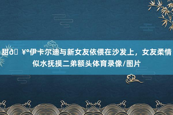 甜🥰伊卡尔迪与新女友依偎在沙发上，女友柔情似水抚摸二弟额头体育录像/图片