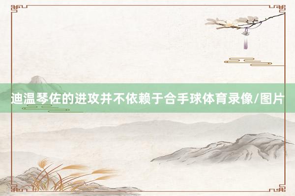 迪温琴佐的进攻并不依赖于合手球体育录像/图片