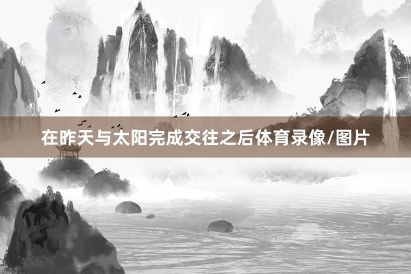 在昨天与太阳完成交往之后体育录像/图片