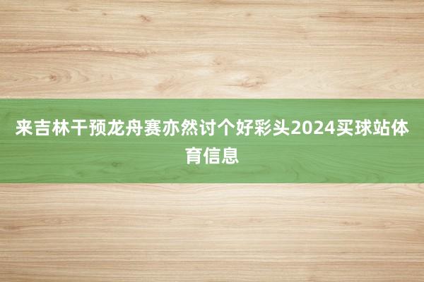来吉林干预龙舟赛亦然讨个好彩头2024买球站体育信息