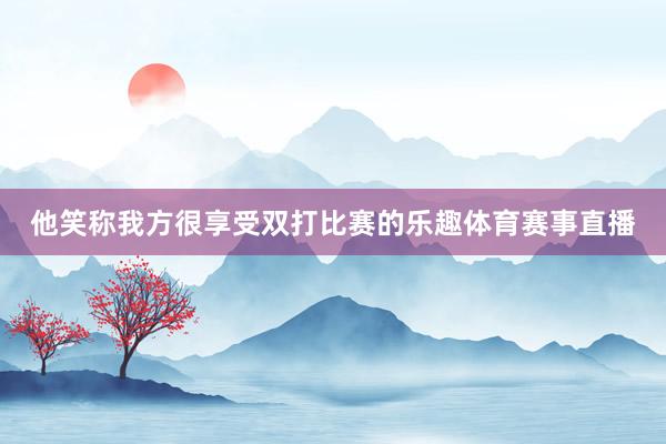 他笑称我方很享受双打比赛的乐趣体育赛事直播