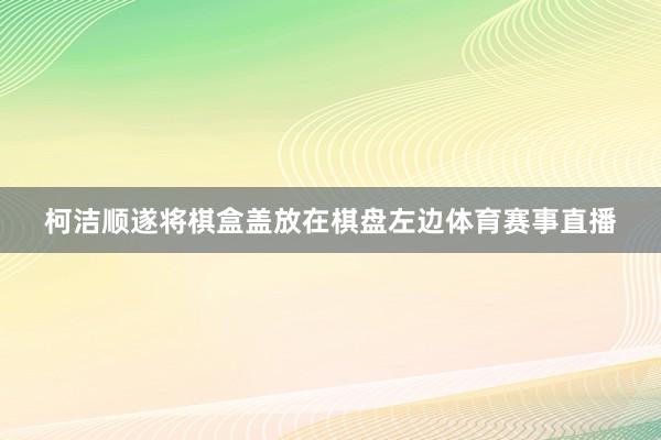 柯洁顺遂将棋盒盖放在棋盘左边体育赛事直播