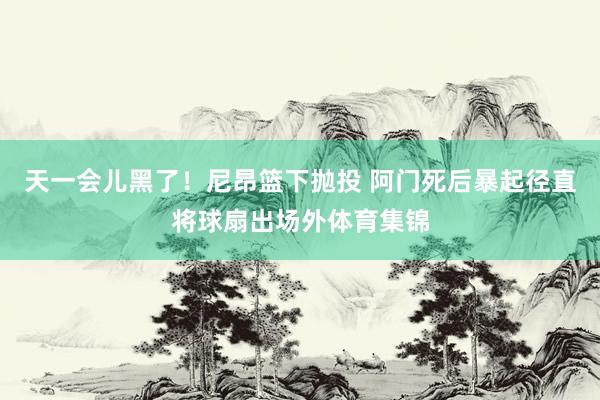 天一会儿黑了！尼昂篮下抛投 阿门死后暴起径直将球扇出场外体育集锦