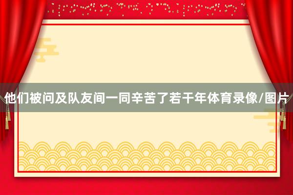 他们被问及队友间一同辛苦了若干年体育录像/图片