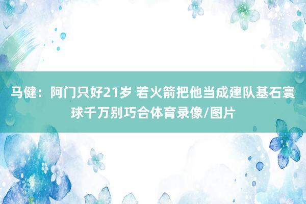马健：阿门只好21岁 若火箭把他当成建队基石寰球千万别巧合体育录像/图片