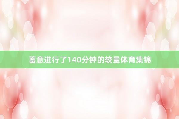 蓄意进行了140分钟的较量体育集锦