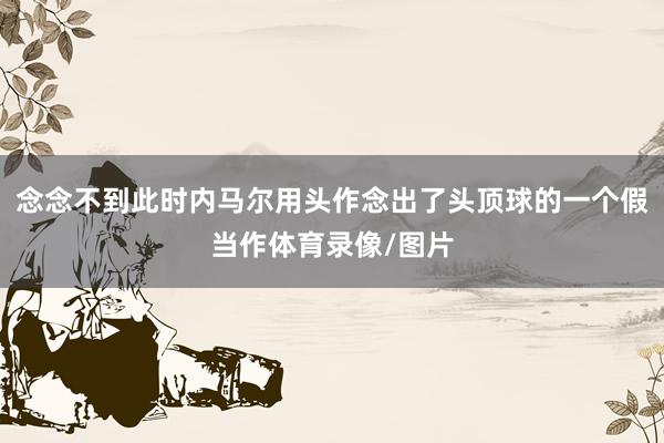 念念不到此时内马尔用头作念出了头顶球的一个假当作体育录像/图片
