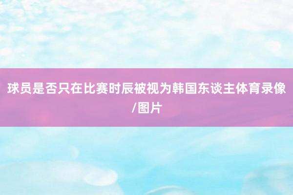 球员是否只在比赛时辰被视为韩国东谈主体育录像/图片