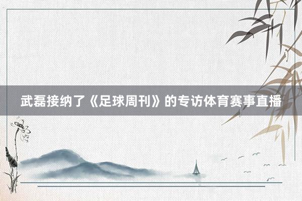 武磊接纳了《足球周刊》的专访体育赛事直播