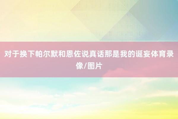 对于换下帕尔默和恩佐说真话那是我的诞妄体育录像/图片