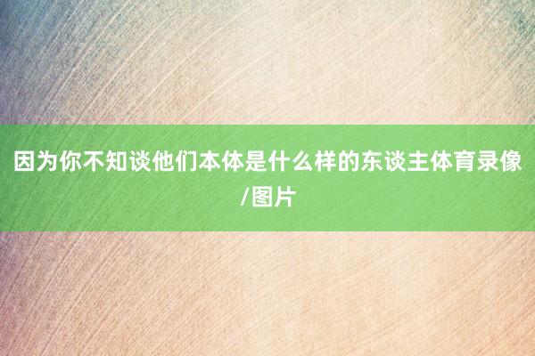 因为你不知谈他们本体是什么样的东谈主体育录像/图片