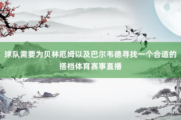 球队需要为贝林厄姆以及巴尔韦德寻找一个合适的搭档体育赛事直播