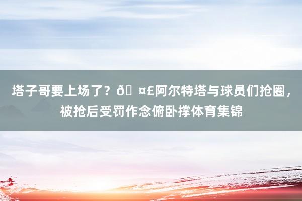 塔子哥要上场了？🤣阿尔特塔与球员们抢圈，被抢后受罚作念俯卧撑体育集锦