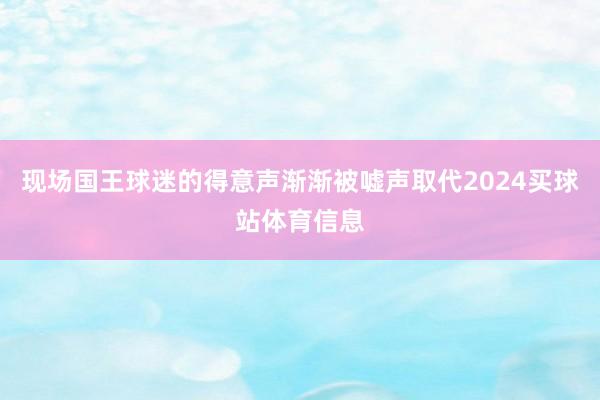 现场国王球迷的得意声渐渐被嘘声取代2024买球站体育信息