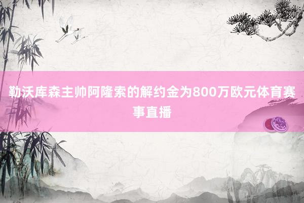 勒沃库森主帅阿隆索的解约金为800万欧元体育赛事直播