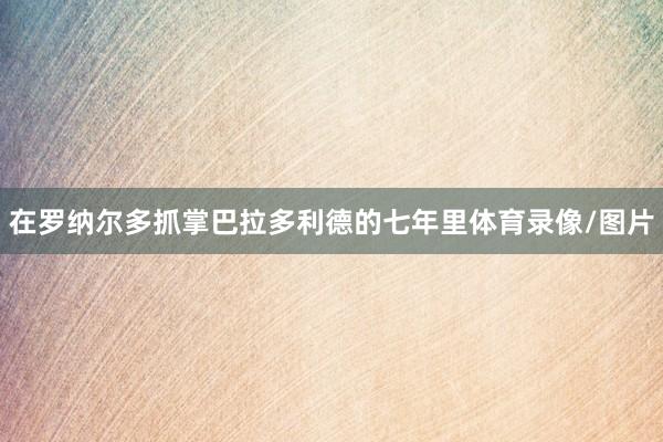 在罗纳尔多抓掌巴拉多利德的七年里体育录像/图片