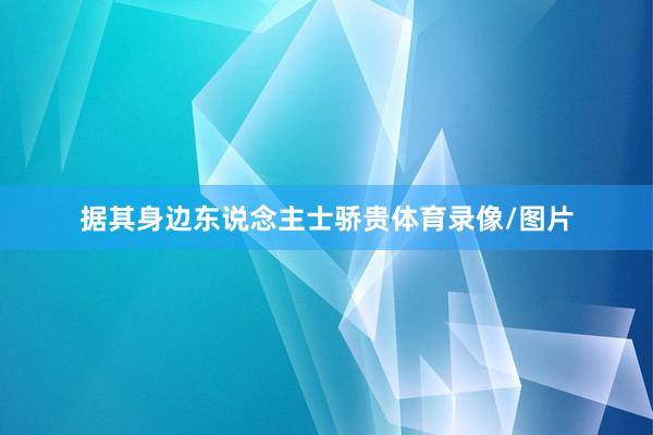 据其身边东说念主士骄贵体育录像/图片