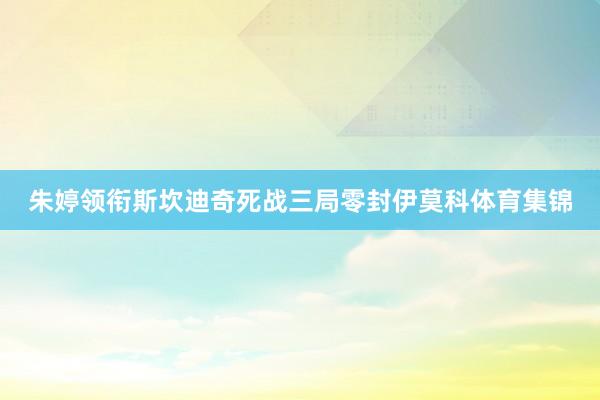 朱婷领衔斯坎迪奇死战三局零封伊莫科体育集锦