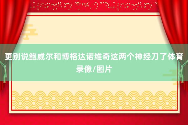 更别说鲍威尔和博格达诺维奇这两个神经刀了体育录像/图片
