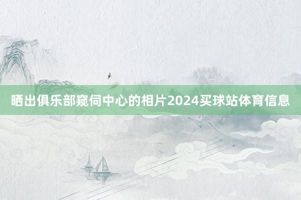 晒出俱乐部窥伺中心的相片2024买球站体育信息